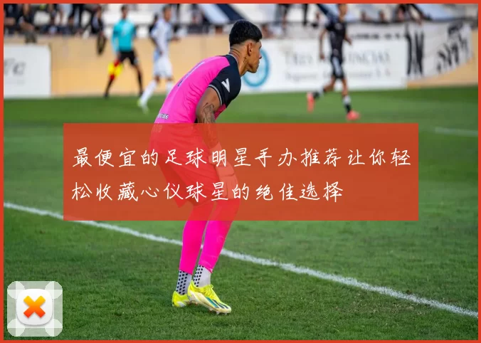 最便宜的足球明星手办推荐让你轻松收藏心仪球星的绝佳选择