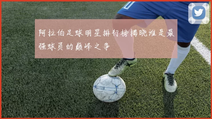 阿拉伯足球明星排行榜揭晓谁是最强球员的巅峰之争