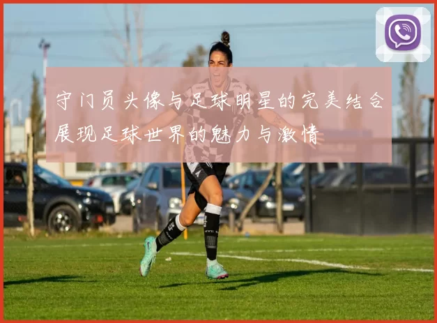 守门员头像与足球明星的完美结合展现足球世界的魅力与激情