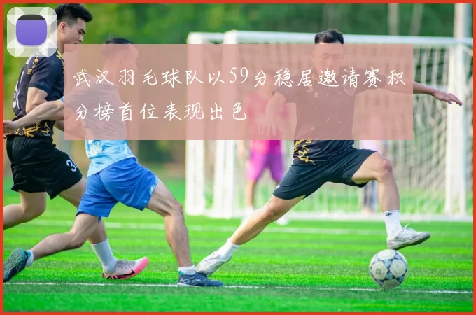 武汉羽毛球队以59分稳居邀请赛积分榜首位表现出色
