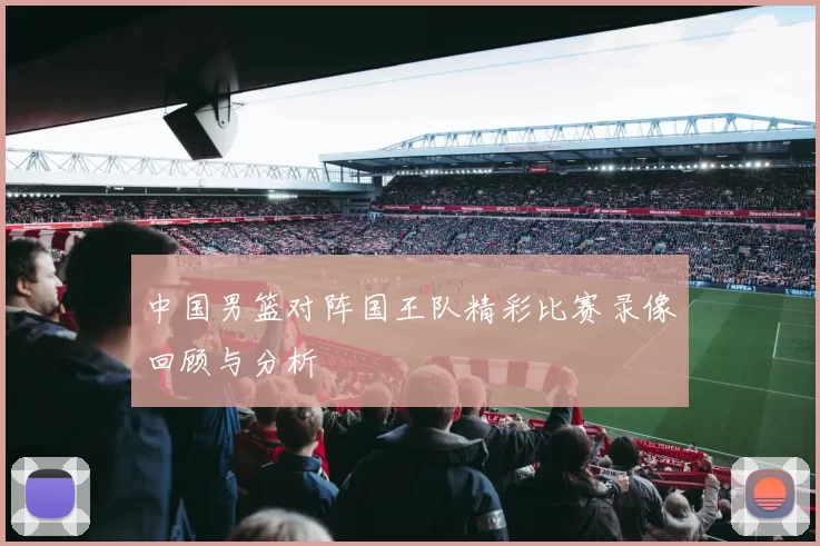 中国男篮对阵国王队精彩比赛录像回顾与分析