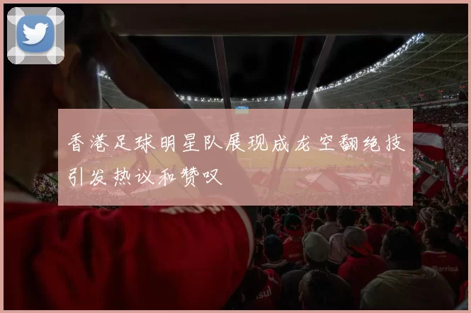 香港足球明星队展现成龙空翻绝技引发热议和赞叹