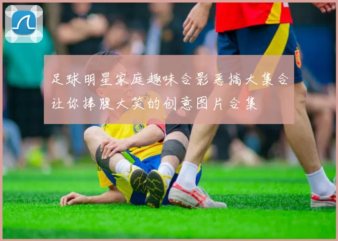 足球明星家庭趣味合影恶搞大集合让你捧腹大笑的创意图片合集