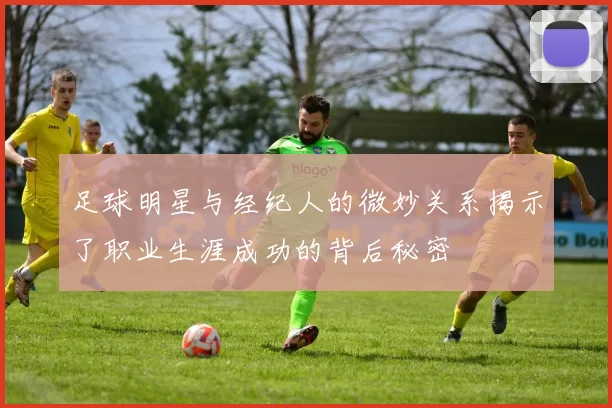 足球明星与经纪人的微妙关系揭示了职业生涯成功的背后秘密