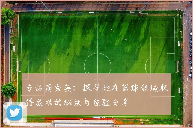 专访周秀英：探寻她在篮球领域取得成功的秘诀与经验分享