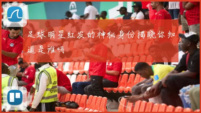 足球明星红发的神秘身份揭晓你知道是谁吗