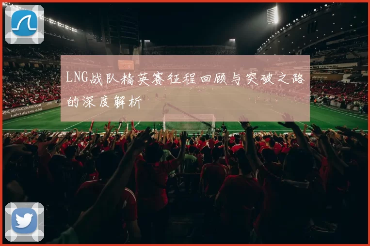 LNG战队精英赛征程回顾与突破之路的深度解析