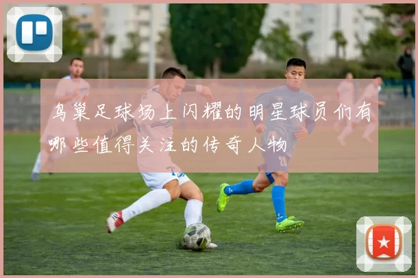 鸟巢足球场上闪耀的明星球员们有哪些值得关注的传奇人物