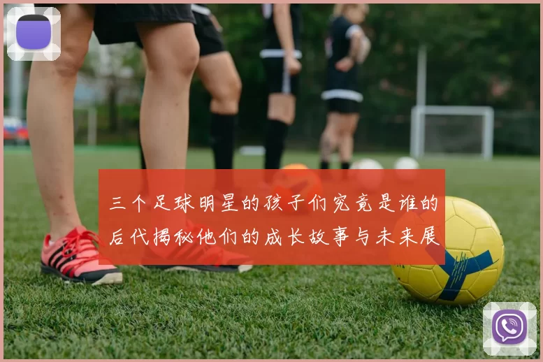 三个足球明星的孩子们究竟是谁的后代揭秘他们的成长故事与未来展望