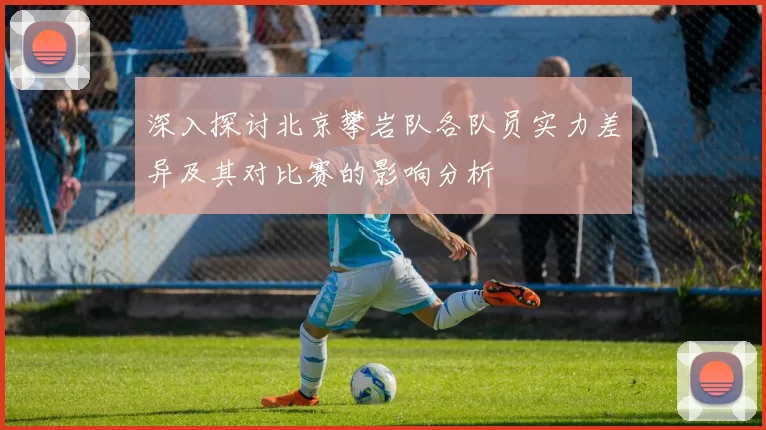 深入探讨北京攀岩队各队员实力差异及其对比赛的影响分析