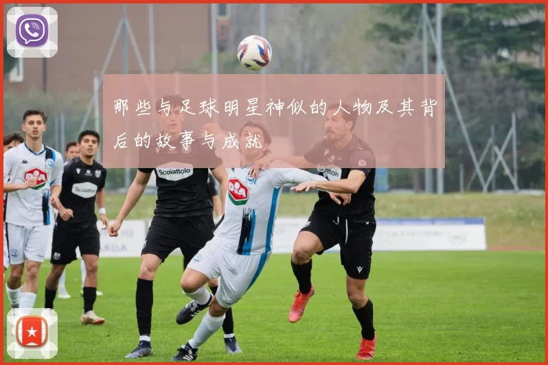 那些与足球明星神似的人物及其背后的故事与成就