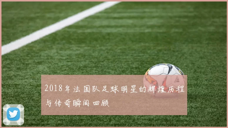 2018年法国队足球明星的辉煌历程与传奇瞬间回顾