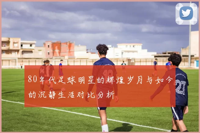 80年代足球明星的辉煌岁月与如今的沉静生活对比分析