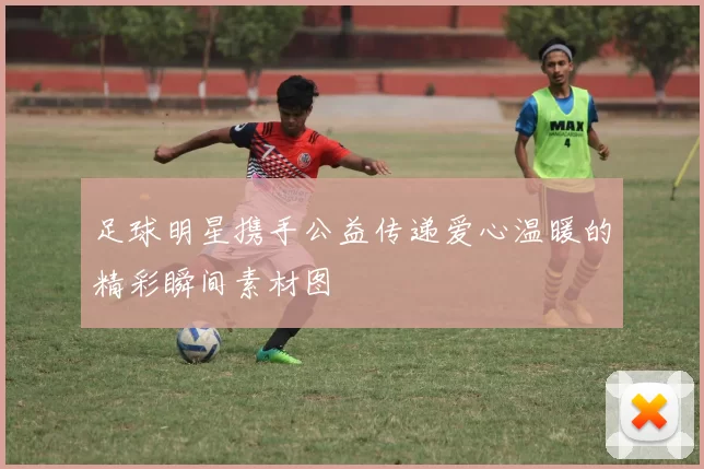 足球明星携手公益传递爱心温暖的精彩瞬间素材图