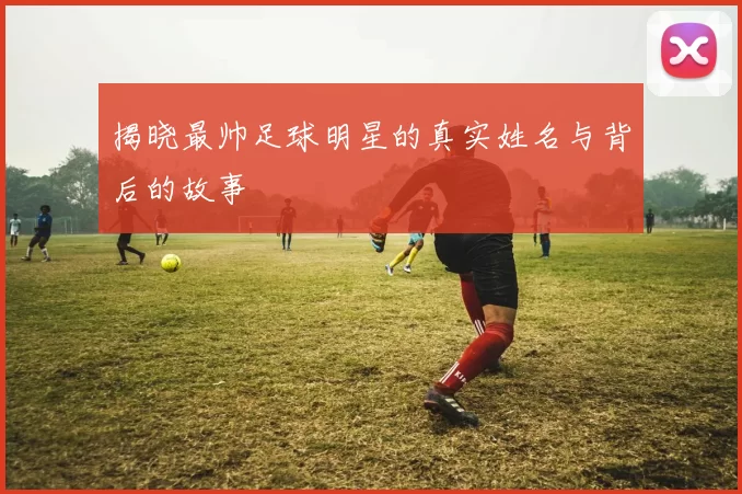揭晓最帅足球明星的真实姓名与背后的故事