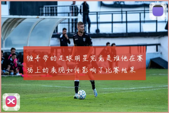 缠手带的足球明星究竟是谁他在赛场上的表现如何影响了比赛结果