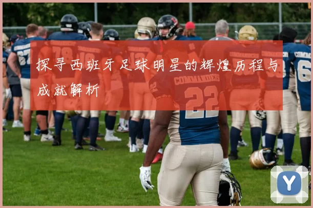 探寻西班牙足球明星的辉煌历程与成就解析
