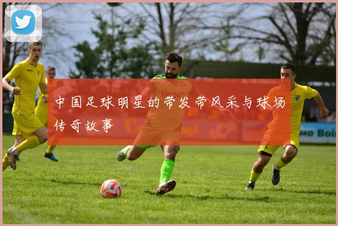 中国足球明星的带发带风采与球场传奇故事