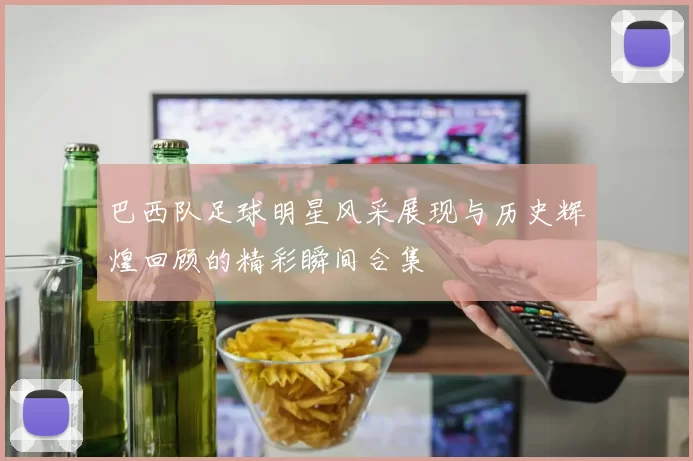 巴西队足球明星风采展现与历史辉煌回顾的精彩瞬间合集