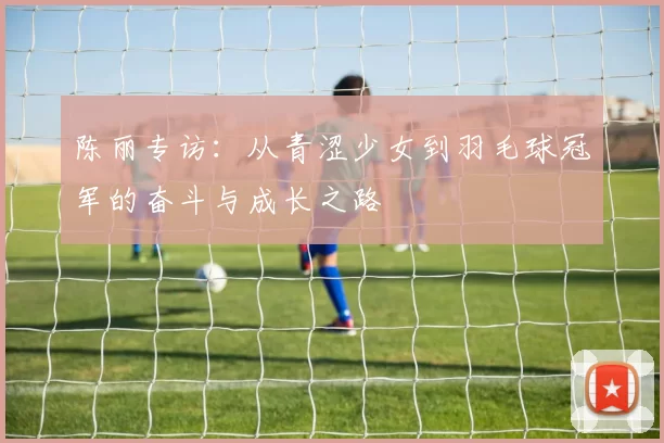 陈丽专访：从青涩少女到羽毛球冠军的奋斗与成长之路