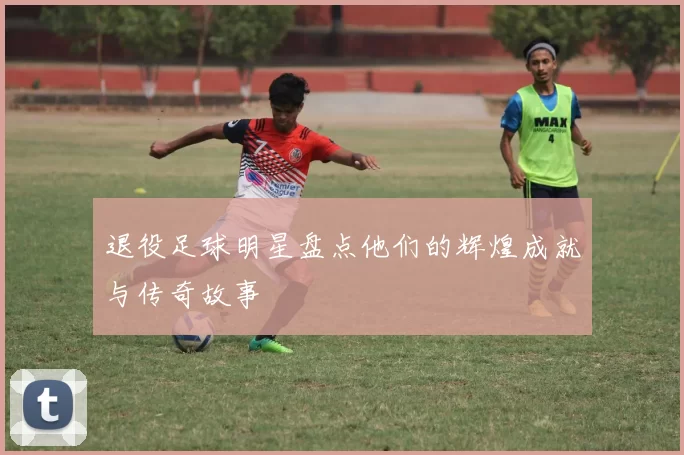 退役足球明星盘点他们的辉煌成就与传奇故事
