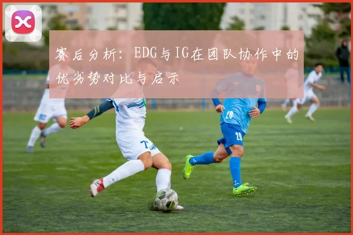 赛后分析：EDG与IG在团队协作中的优劣势对比与启示