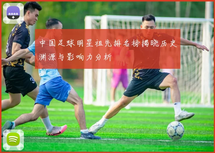 中国足球明星祖先排名榜揭晓历史渊源与影响力分析