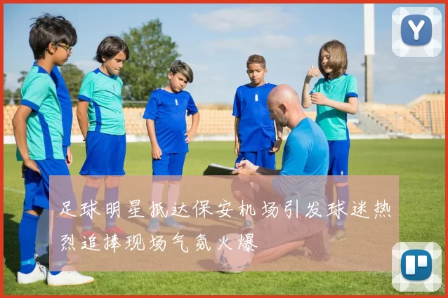 足球明星抵达保安机场引发球迷热烈追捧现场气氛火爆