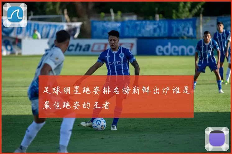 足球明星跑姿排名榜新鲜出炉谁是最佳跑姿的王者