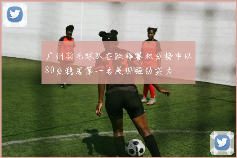 广州羽毛球队在欧锦赛积分榜中以80分稳居第一名展现强劲实力