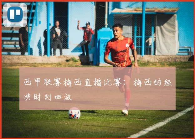 西甲联赛梅西直播比赛：梅西的经典时刻回放