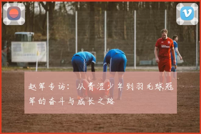 赵军专访：从青涩少年到羽毛球冠军的奋斗与成长之路