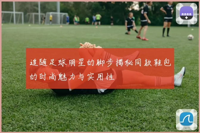 追随足球明星的脚步揭秘同款鞋包的时尚魅力与实用性