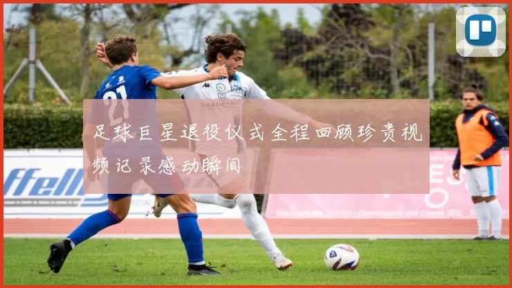 足球巨星退役仪式全程回顾珍贵视频记录感动瞬间