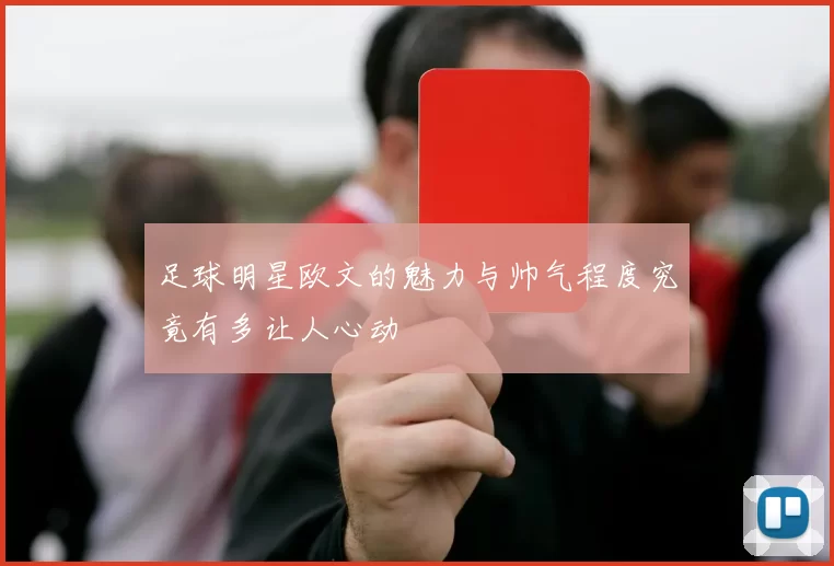 足球明星欧文的魅力与帅气程度究竟有多让人心动