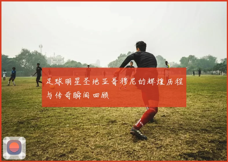 足球明星圣地亚哥穆尼的辉煌历程与传奇瞬间回顾