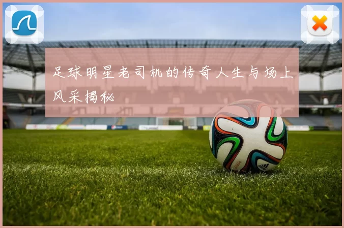 足球明星老司机的传奇人生与场上风采揭秘