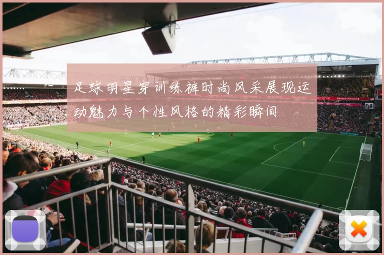 足球明星穿训练裤时尚风采展现运动魅力与个性风格的精彩瞬间