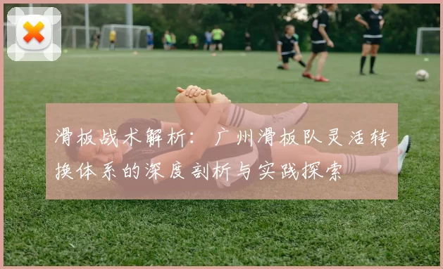 滑板战术解析：广州滑板队灵活转换体系的深度剖析与实践探索