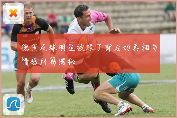 德国足球明星被绿了背后的真相与情感纠葛揭秘