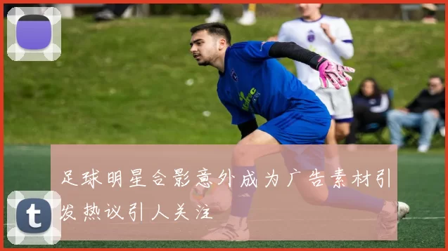 足球明星合影意外成为广告素材引发热议引人关注