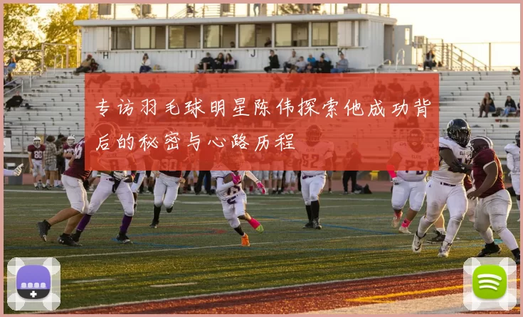 专访羽毛球明星陈伟探索他成功背后的秘密与心路历程