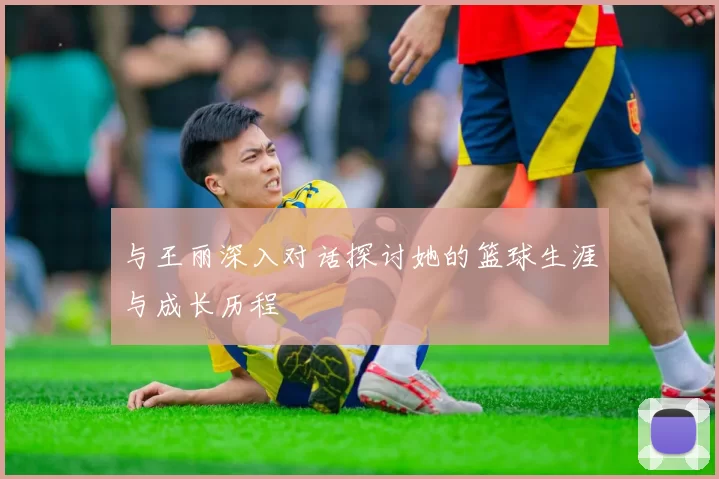 与王丽深入对话探讨她的篮球生涯与成长历程
