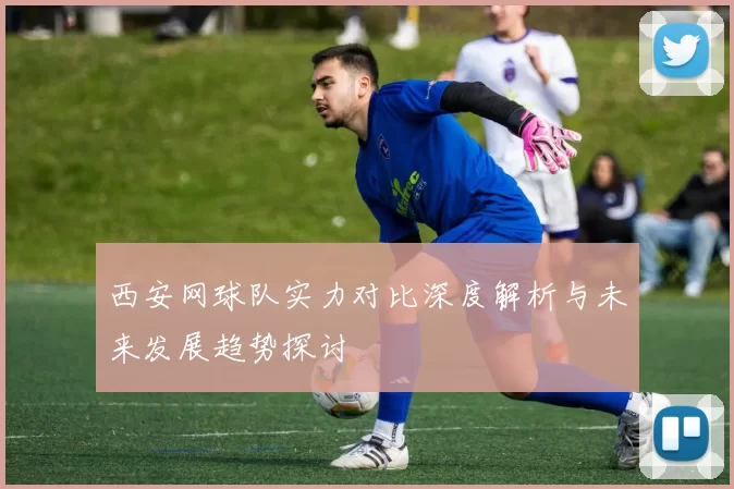 西安网球队实力对比深度解析与未来发展趋势探讨