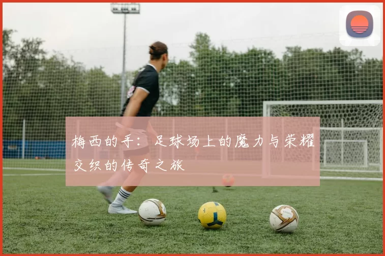 梅西的手：足球场上的魔力与荣耀交织的传奇之旅