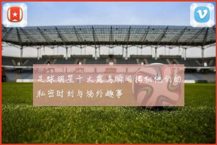 足球明星十大露鸟瞬间揭秘他们的私密时刻与场外趣事