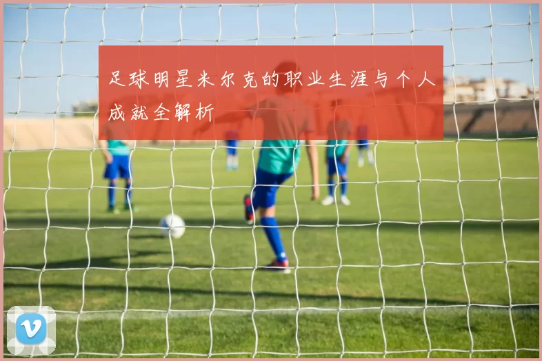 足球明星米尔克的职业生涯与个人成就全解析