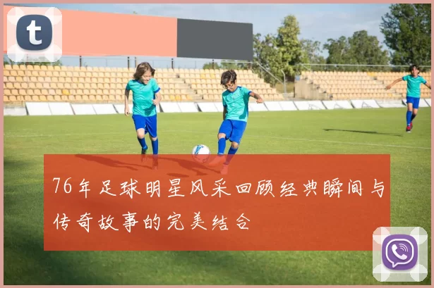 76年足球明星风采回顾经典瞬间与传奇故事的完美结合
