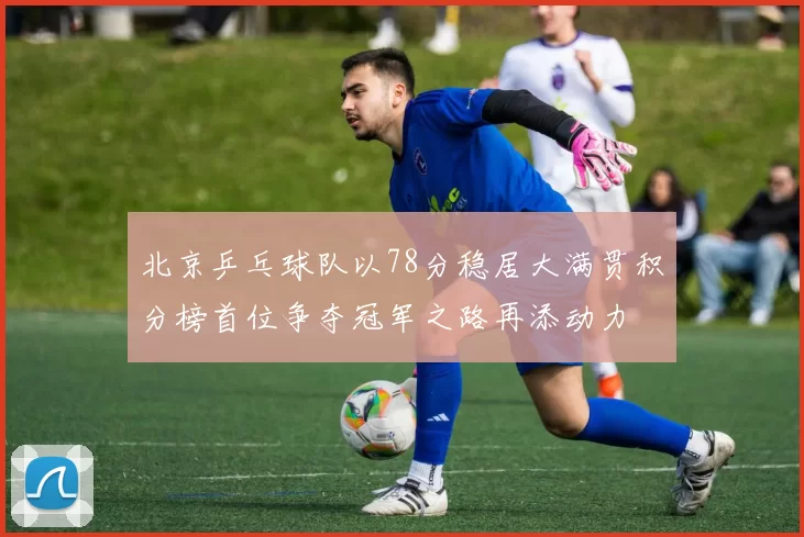 北京乒乓球队以78分稳居大满贯积分榜首位争夺冠军之路再添动力