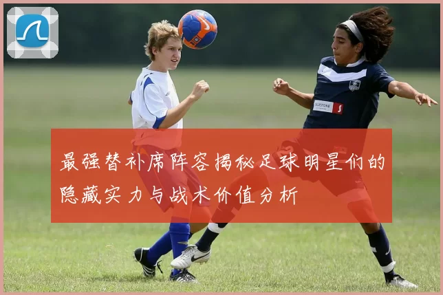 最强替补席阵容揭秘足球明星们的隐藏实力与战术价值分析